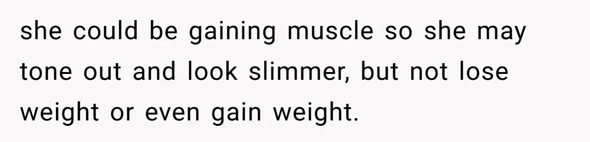 she could be gaining muscle so she may tone out and look slimmer, but not lose weight or even gain weight.