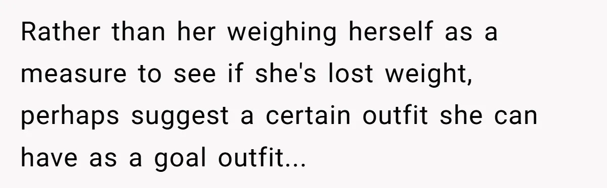 Rather than her weighing herself as a measure to see if she's lost weight, perhaps suggest a certain outfit she can have as a goal outfit...