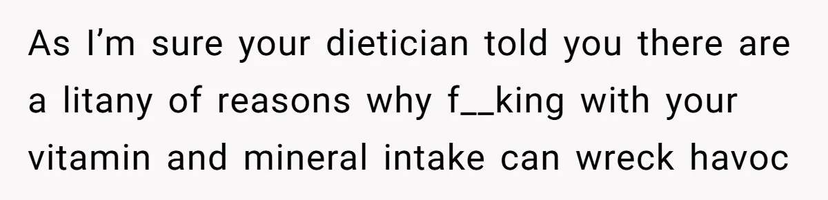 As I’m sure your dietician told you there are a litany of reasons why f__king with your vitamin and mineral intake can wreck havoc