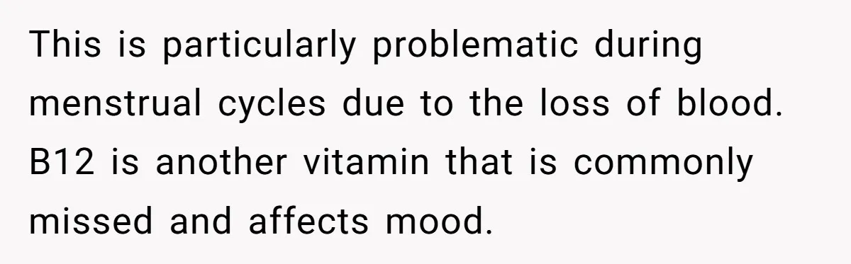 This is particularly problematic during menstrual cycles due to the loss of blood. B12 is another vitamin that is commonly missed and affects mood.