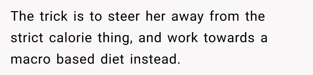 The trick is to steer her away from the strict calorie thing, and work towards a macro based diet instead.