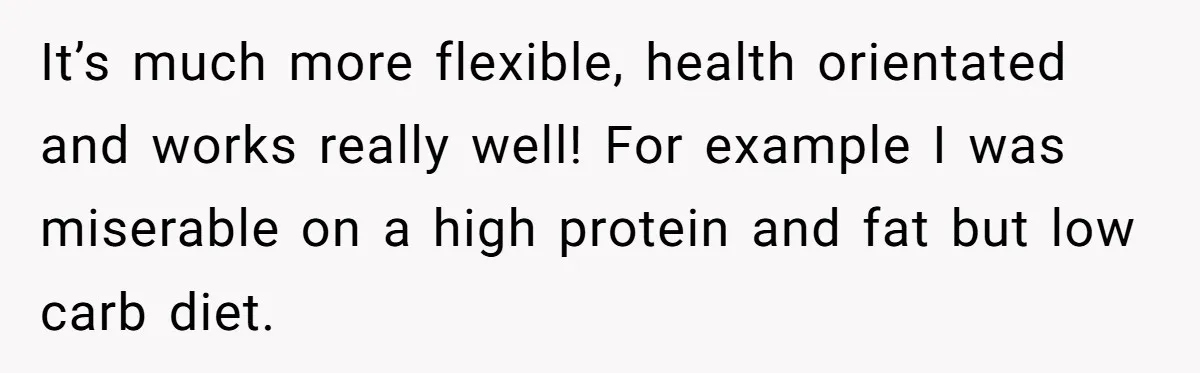 It’s much more flexible, health orientated and works really well! For example I was miserable on a high protein and fat but low carb diet.
