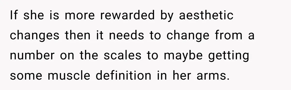 If she is more rewarded by aesthetic changes then it needs to change from a number on the scales to maybe getting some muscle definition in her arms.