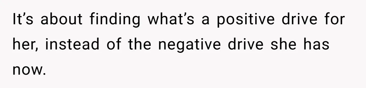 It’s about finding what’s a positive drive for her, instead of the negative drive she has now.