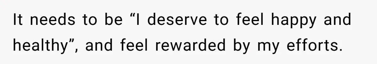 It needs to be “I deserve to feel happy and healthy”, and feel rewarded by my efforts.