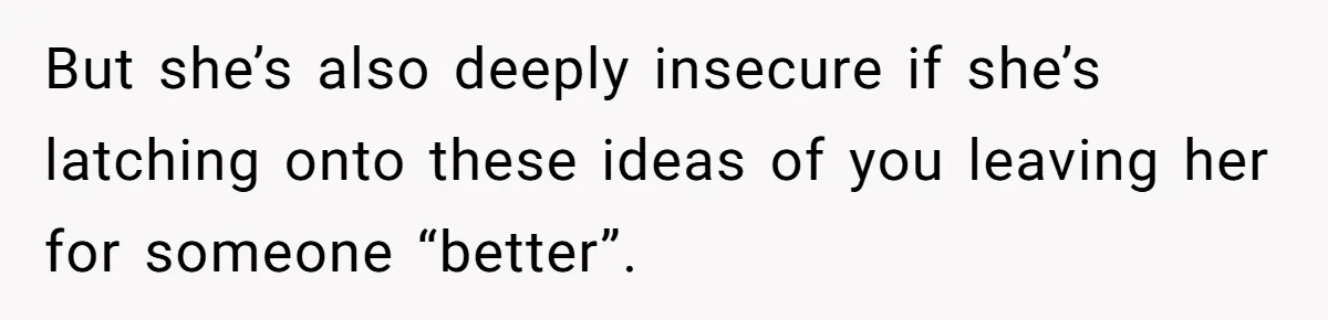 But she’s also deeply insecure if she’s latching onto these ideas of you leaving her for someone “better”.