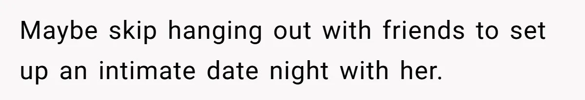 Maybe skip hanging out with friends to set up an intimate date night with her.