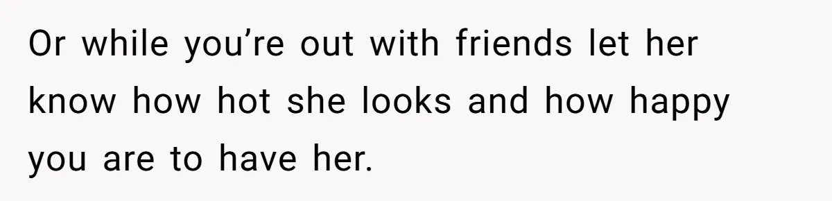 Or while you’re out with friends let her know how hot she looks and how happy you are to have her.