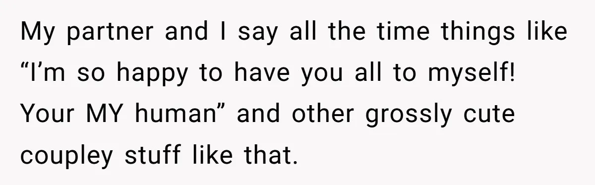 My partner and I say all the time things like “I’m so happy to have you all to myself! Your MY human” and other grossly cute coupley stuff like that.