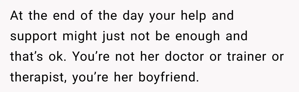 At the end of the day your help and support might just not be enough and that’s ok. You’re not her doctor or trainer or therapist, you’re her boyfriend.