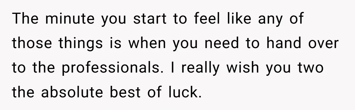 The minute you start to feel like any of those things is when you need to hand over to the professionals. I really wish you two the absolute best of...