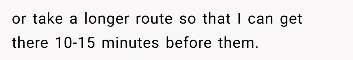 or take a longer route so that I can get there 10-15 minutes before them.