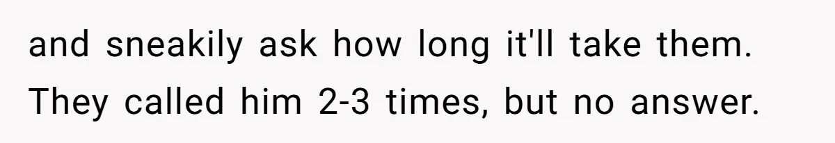 and sneakily ask how long it'll take them. They called him 2-3 times, but no answer.