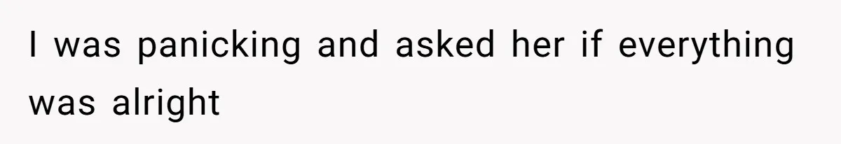 I was panicking and asked her if everything was alright
