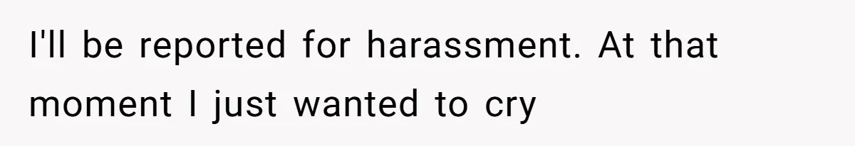 I'll be reported for harassment. At that moment I just wanted to cry