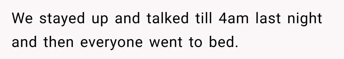 We stayed up and talked till 4am last night and then everyone went to bed.