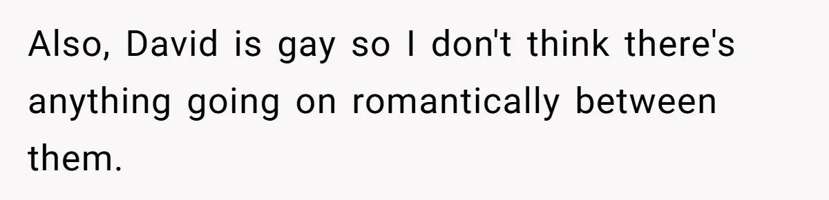 Also, David is gay so I don't think there's anything going on romantically between them.