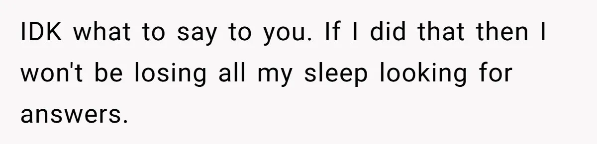 IDK what to say to you. If I did that then I won't be losing all my sleep looking for answers.