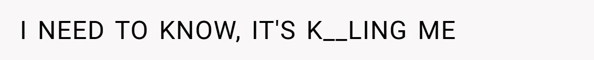 I NEED TO KNOW, IT'S K__LING ME