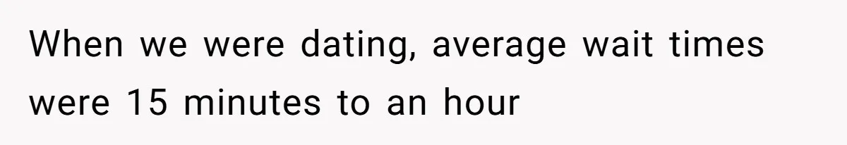 When we were dating, average wait times were 15 minutes to an hour