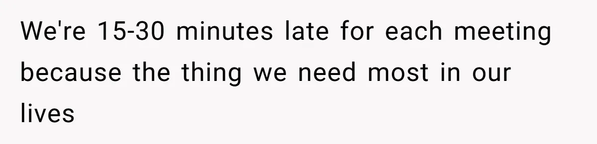 We're 15-30 minutes late for each meeting because the thing we need most in our lives