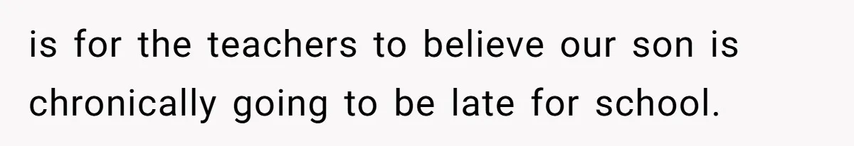is for the teachers to believe our son is chronically going to be late for school.