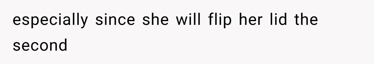 especially since she will flip her lid the second