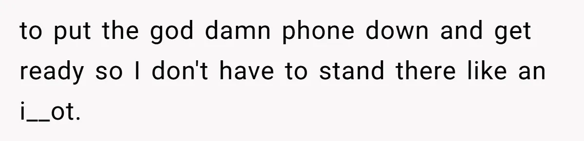 to put the god damn phone down and get ready so I don't have to stand there like an i__ot.