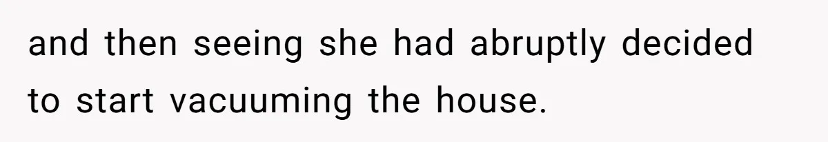 and then seeing she had abruptly decided to start vacuuming the house.