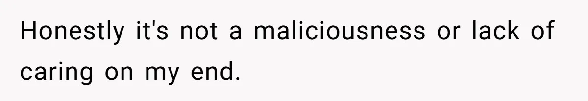 Honestly it's not a maliciousness or lack of caring on my end.
