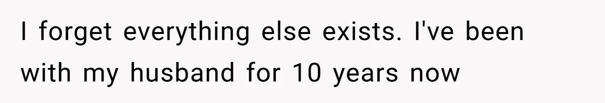 I forget everything else exists. I've been with my husband for 10 years now