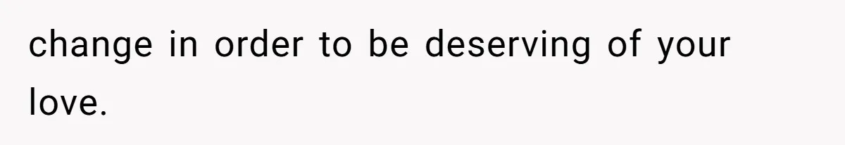 change in order to be deserving of your love.