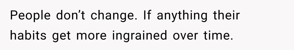 People don’t change. If anything their habits get more ingrained over time.