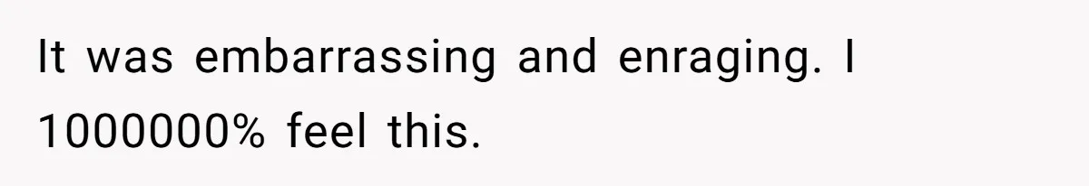 It was embarrassing and enraging. I 1000000% feel this.