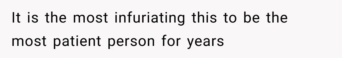 It is the most infuriating this to be the most patient person for years
