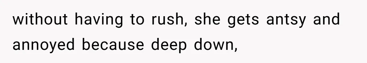 without having to rush, she gets antsy and annoyed because deep down,