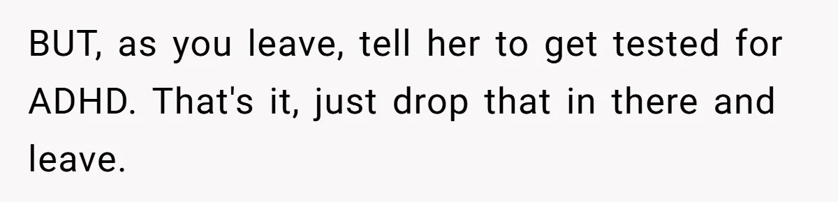 BUT, as you leave, tell her to get tested for ADHD. That's it, just drop that in there and leave.