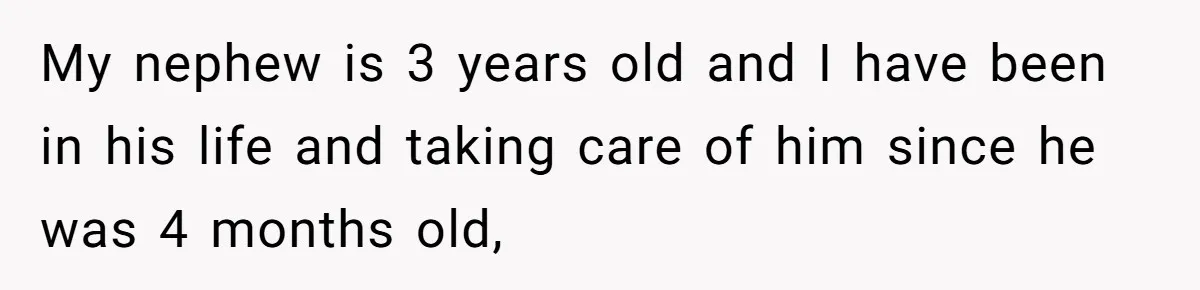 My nephew is 3 years old and I have been in his life and taking care of him since he was 4 months old,