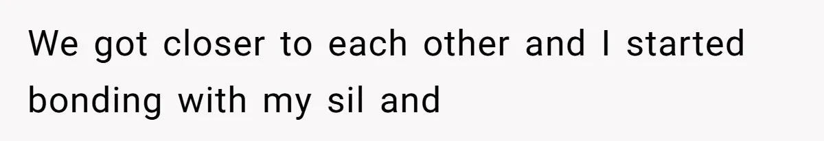 We got closer to each other and I started bonding with my sil and