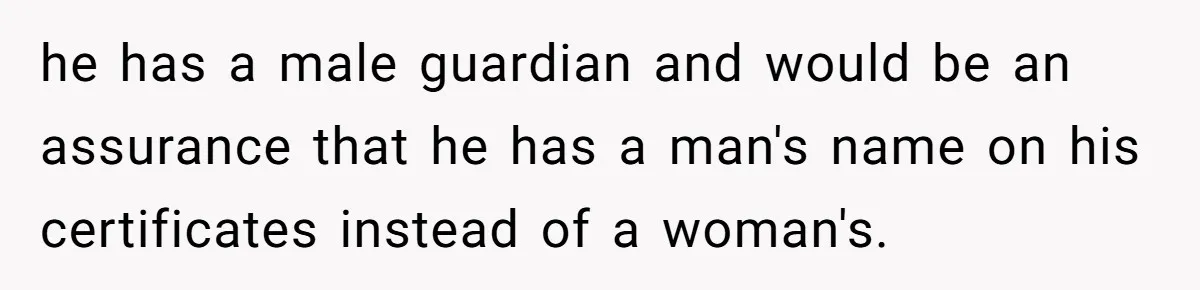 he has a male guardian and would be an assurance that he has a man's name on his certificates instead of a woman's.