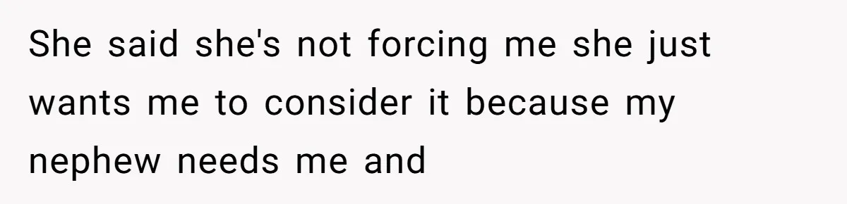 She said she's not forcing me she just wants me to consider it because my nephew needs me and