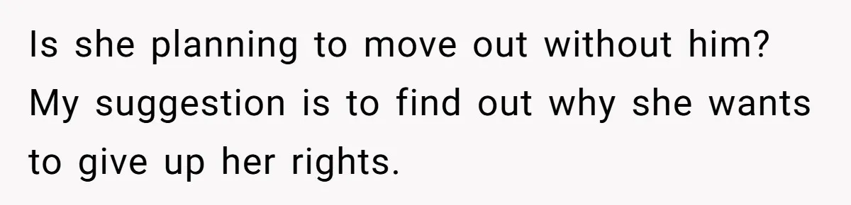 Is she planning to move out without him? My suggestion is to find out why she wants to give up her rights.