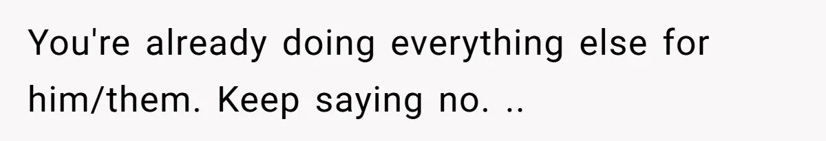 You're already doing everything else for him/them. Keep saying no. ..