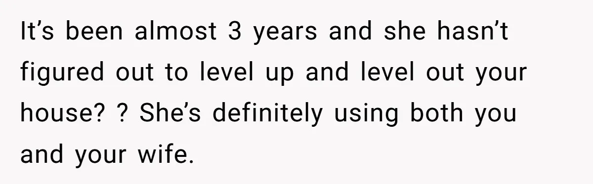 It’s been almost 3 years and she hasn’t figured out to level up and level out your house? ? She’s definitely using both you and your wife.