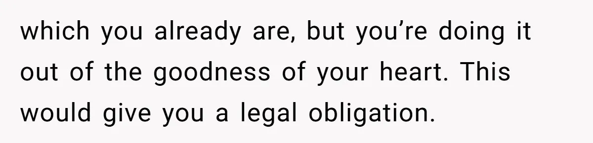 which you already are, but you’re doing it out of the goodness of your heart. This would give you a legal obligation.