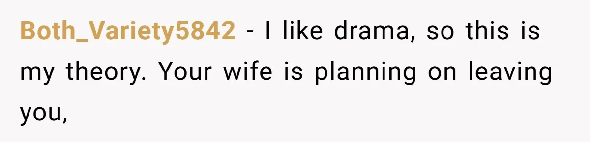 Both_Variety5842 − I like drama, so this is my theory. Your wife is planning on leaving you,