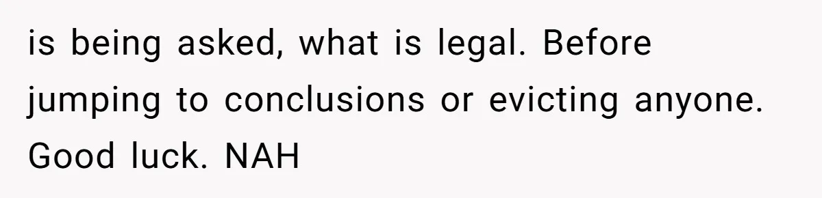 is being asked, what is legal. Before jumping to conclusions or evicting anyone. Good luck. NAH