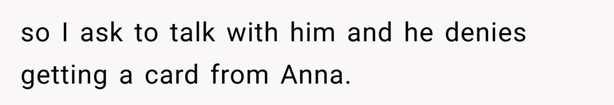 so I ask to talk with him and he denies getting a card from Anna.