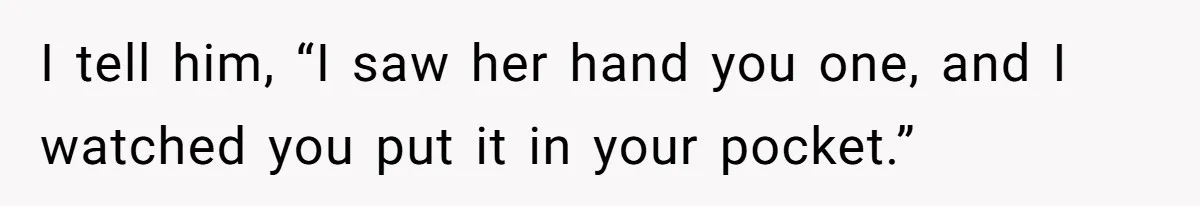 I tell him, “I saw her hand you one, and I watched you put it in your pocket.”