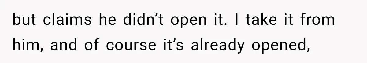 but claims he didn’t open it. I take it from him, and of course it’s already opened,